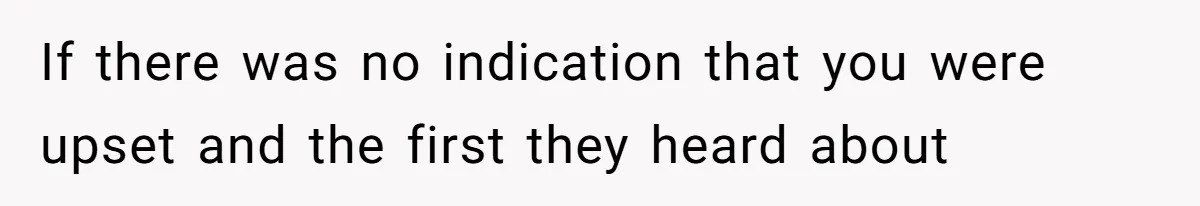 If there was no indication that you were upset and the first they heard about