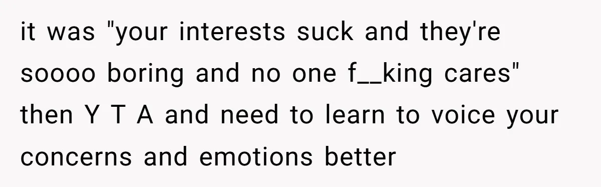 it was "your interests suck and they're soooo boring and no one f__king cares" then Y T A and need to learn to voice your concerns and emotions better