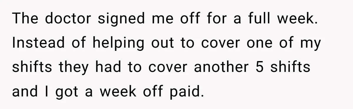 Worker Meets Boss' Doctor's Note Requirement And Ends Up With Surprise Weeklong Paid Vacation The doctor signed me off for a full week. Instead of helping out to cover one of my shifts they had to cover another 5 shifts and I got a...