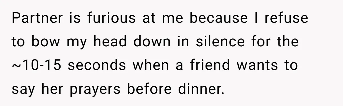 He Chose Not To Bow His Head During A Friend’s Prayer At Dinner, Is That Disrespectful? Partner is furious at me because I refuse to bow my head down in silence for the ~10-15 seconds when a friend wants to say her prayers before dinner.