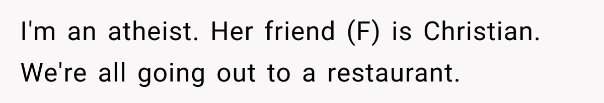 He Chose Not To Bow His Head During A Friend’s Prayer At Dinner, Is That Disrespectful? I'm an atheist. Her friend (F) is Christian. We're all going out to a restaurant.