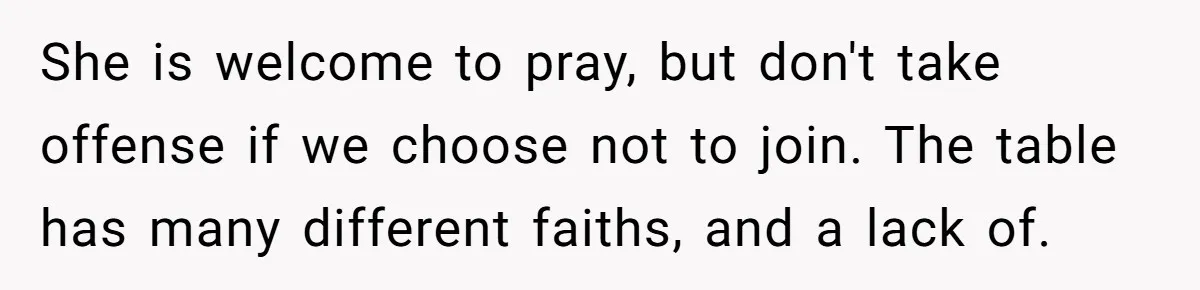 He Chose Not To Bow His Head During A Friend’s Prayer At Dinner, Is That Disrespectful? She is welcome to pray, but don't take offense if we choose not to join. The table has many different faiths, and a lack of.