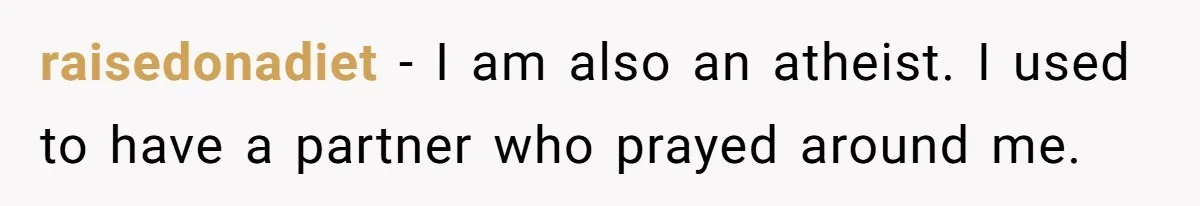 He Chose Not To Bow His Head During A Friend’s Prayer At Dinner, Is That Disrespectful? raisedonadiet − I am also an atheist. I used to have a partner who prayed around me.