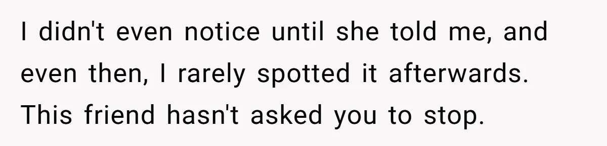 He Chose Not To Bow His Head During A Friend’s Prayer At Dinner, Is That Disrespectful? I didn't even notice until she told me, and even then, I rarely spotted it afterwards. This friend hasn't asked you to stop.