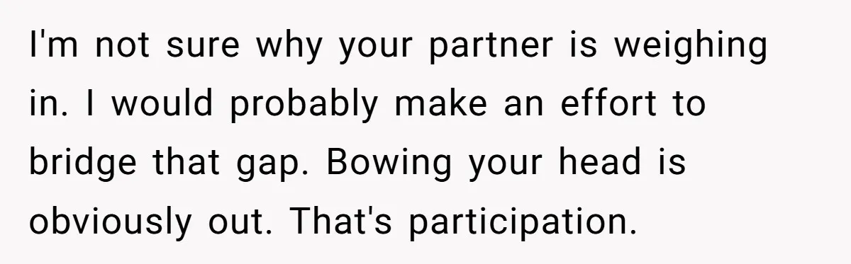 He Chose Not To Bow His Head During A Friend’s Prayer At Dinner, Is That Disrespectful? I'm not sure why your partner is weighing in. I would probably make an effort to bridge that gap. Bowing your head is obviously out. That's participation.