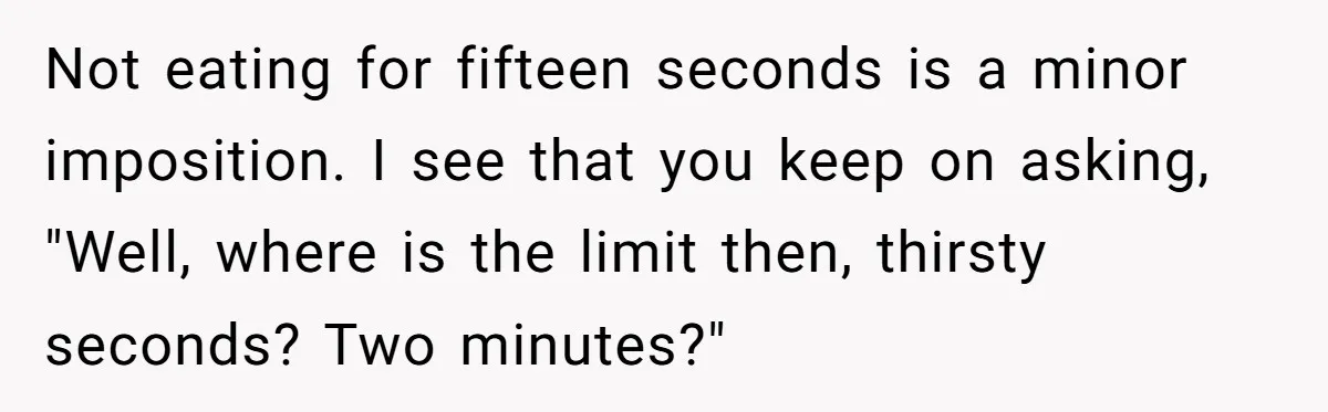 He Chose Not To Bow His Head During A Friend’s Prayer At Dinner, Is That Disrespectful? Not eating for fifteen seconds is a minor imposition. I see that you keep on asking, "Well, where is the limit then, thirsty seconds? Two minutes?"