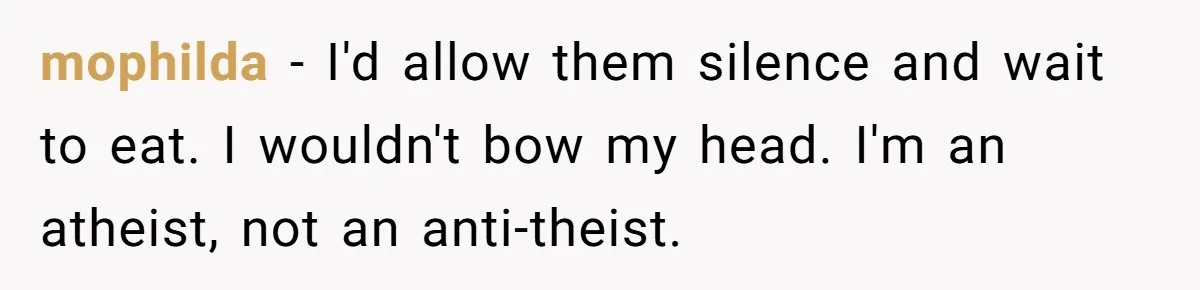 He Chose Not To Bow His Head During A Friend’s Prayer At Dinner, Is That Disrespectful? mophilda − I'd allow them silence and wait to eat. I wouldn't bow my head. I'm an atheist, not an anti-theist.