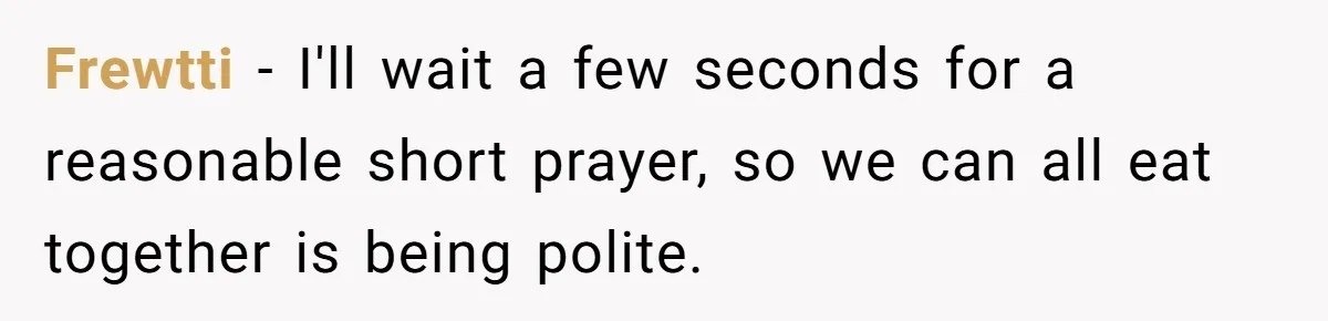 He Chose Not To Bow His Head During A Friend’s Prayer At Dinner, Is That Disrespectful? Frewtti − I'll wait a few seconds for a reasonable short prayer, so we can all eat together is being polite.