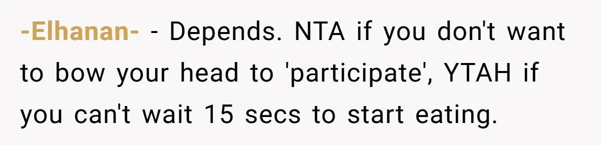He Chose Not To Bow His Head During A Friend’s Prayer At Dinner, Is That Disrespectful? -Elhanan- − Depends. NTA if you don't want to bow your head to 'participate', YTAH if you can't wait 15 secs to start eating.