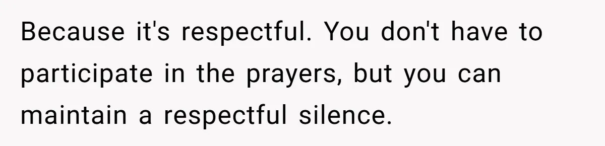 He Chose Not To Bow His Head During A Friend’s Prayer At Dinner, Is That Disrespectful? Because it's respectful. You don't have to participate in the prayers, but you can maintain a respectful silence.