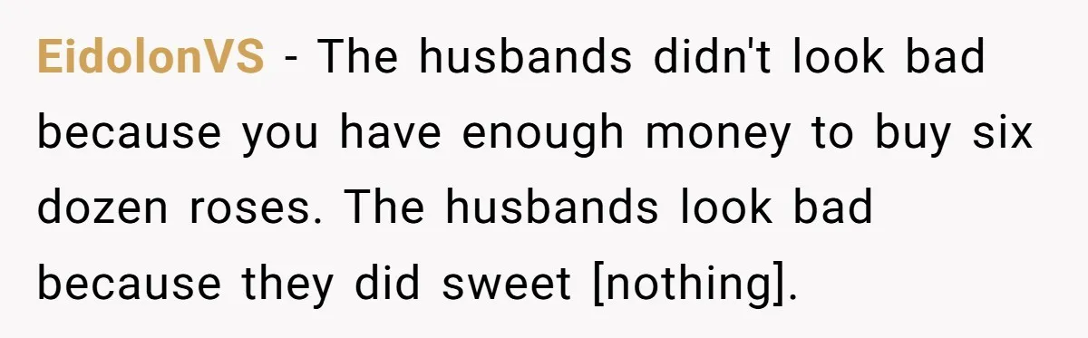 EidolonVS - The husbands didn't look bad because you have enough money to buy six dozen roses. The husbands look bad because they did sweet [nothing].