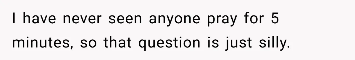 He Chose Not To Bow His Head During A Friend’s Prayer At Dinner, Is That Disrespectful? I have never seen anyone pray for 5 minutes, so that question is just silly.