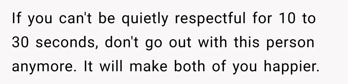 He Chose Not To Bow His Head During A Friend’s Prayer At Dinner, Is That Disrespectful? If you can't be quietly respectful for 10 to 30 seconds, don't go out with this person anymore. It will make both of you happier.