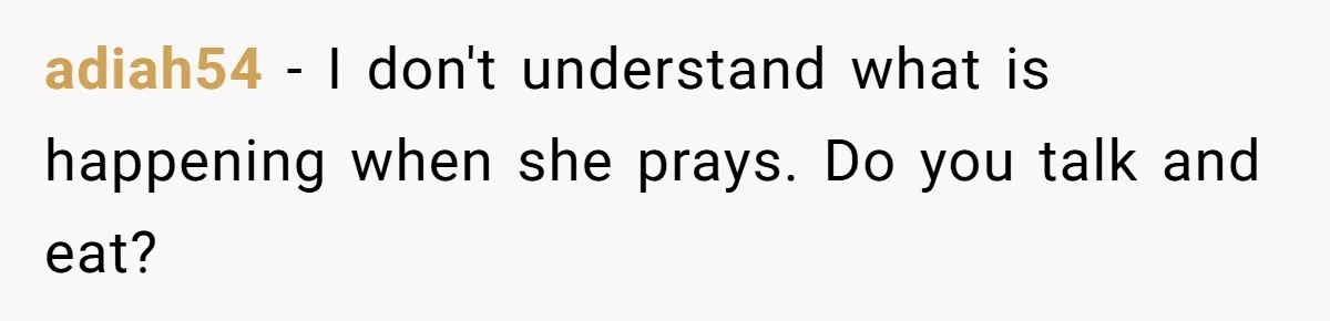 He Chose Not To Bow His Head During A Friend’s Prayer At Dinner, Is That Disrespectful? adiah54 − I don't understand what is happening when she prays. Do you talk and eat?