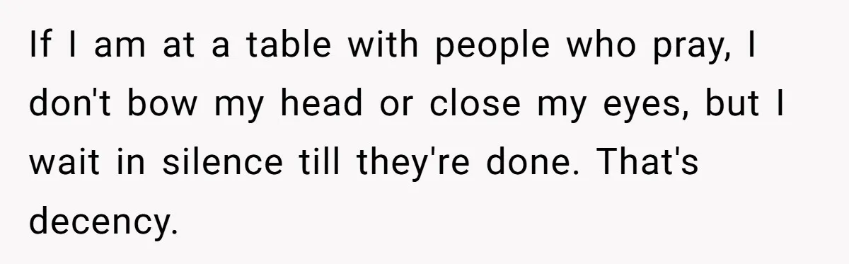 He Chose Not To Bow His Head During A Friend’s Prayer At Dinner, Is That Disrespectful? If I am at a table with people who pray, I don't bow my head or close my eyes, but I wait in silence till they're done. That's decency.