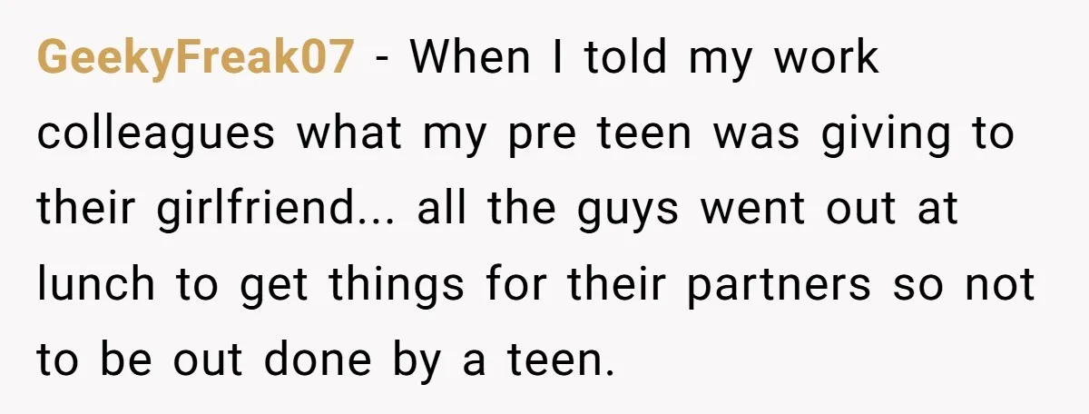 GeekyFreak07 - When I told my work colleagues what my pre teen was giving to their girlfriend... all the guys went out at lunch to get things for their partners...