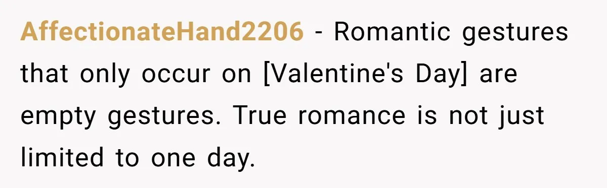 AffectionateHand2206 - Romantic gestures that only occur on [Valentine's Day] are empty gestures. True romance is not just limited to one day.