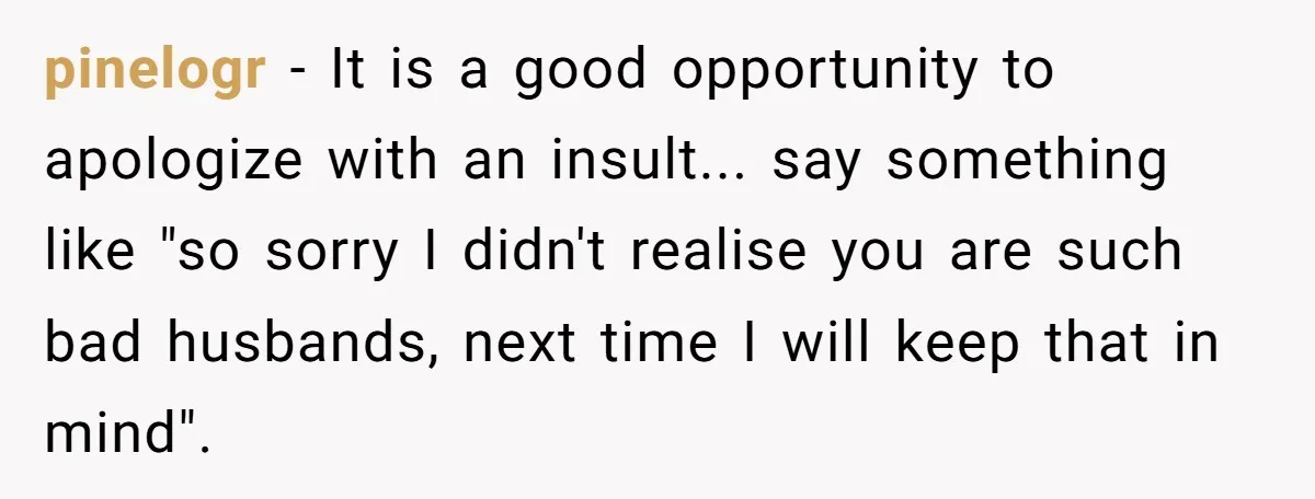 pinelogr - It is a good opportunity to apologize with an insult... say something like "so sorry I didn't realise you are such bad husbands, next time I will keep...