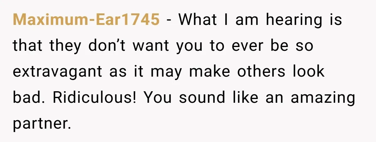 Maximum-Ear1745 - What I am hearing is that they don’t want you to ever be so extravagant as it may make others look bad. Ridiculous! You sound like an amazing...