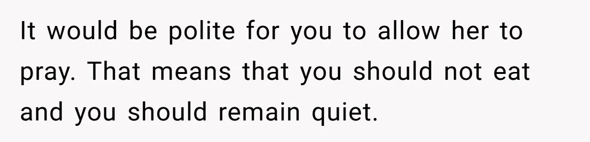 He Chose Not To Bow His Head During A Friend’s Prayer At Dinner, Is That Disrespectful? It would be polite for you to allow her to pray. That means that you should not eat and you should remain quiet.