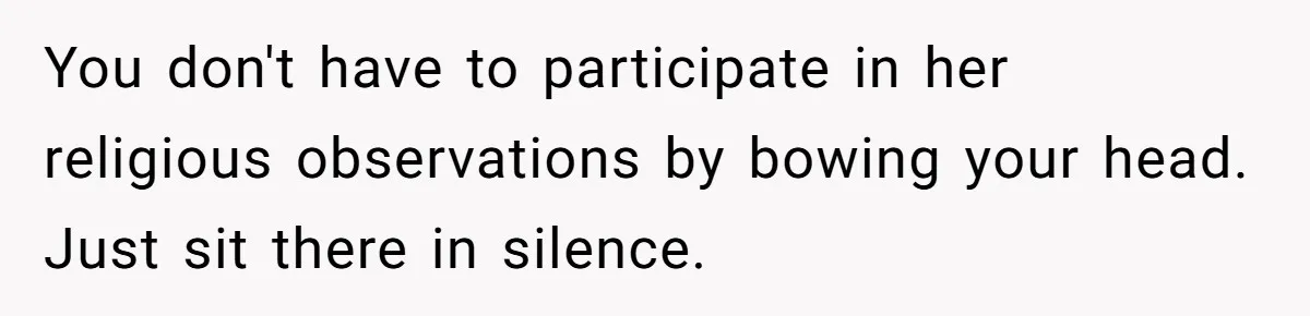 He Chose Not To Bow His Head During A Friend’s Prayer At Dinner, Is That Disrespectful? You don't have to participate in her religious observations by bowing your head. Just sit there in silence.