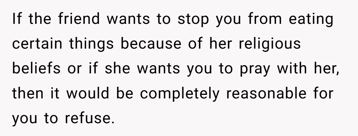 He Chose Not To Bow His Head During A Friend’s Prayer At Dinner, Is That Disrespectful? If the friend wants to stop you from eating certain things because of her religious beliefs or if she wants you to pray with her, then it would be completely...