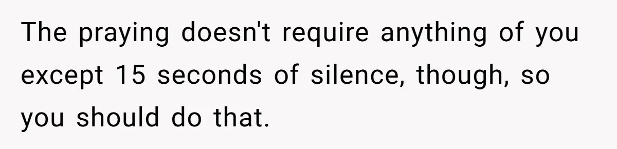 He Chose Not To Bow His Head During A Friend’s Prayer At Dinner, Is That Disrespectful? The praying doesn't require anything of you except 15 seconds of silence, though, so you should do that.
