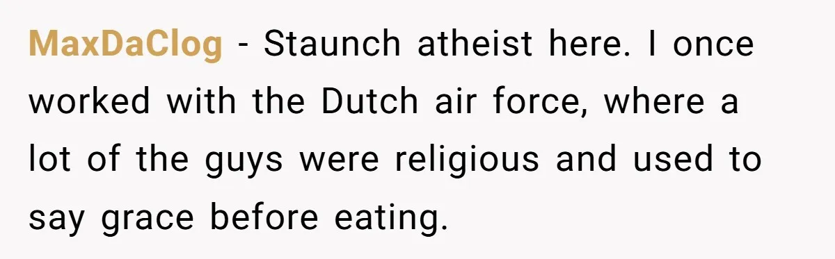 He Chose Not To Bow His Head During A Friend’s Prayer At Dinner, Is That Disrespectful? MaxDaClog − Staunch atheist here. I once worked with the Dutch air force, where a lot of the guys were religious and used to say grace before eating.