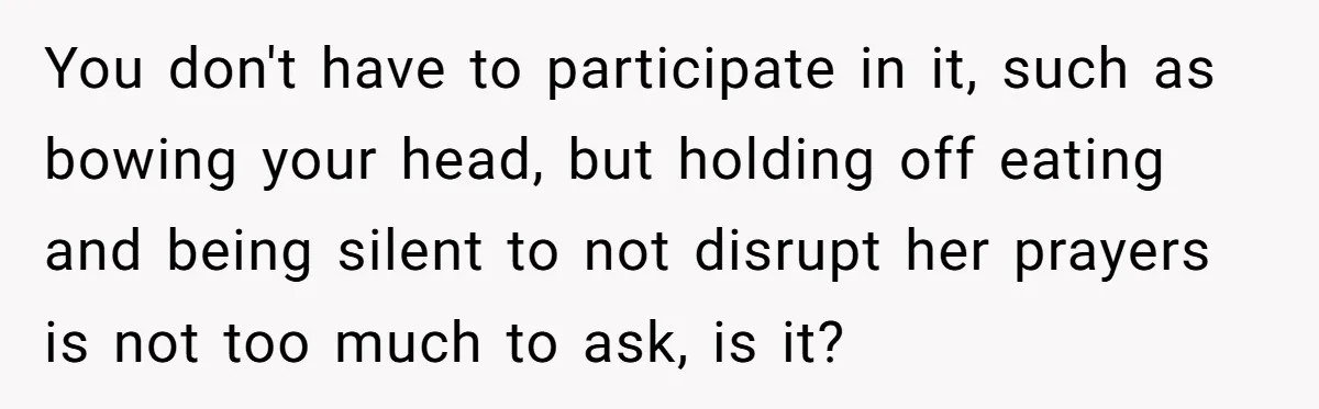 He Chose Not To Bow His Head During A Friend’s Prayer At Dinner, Is That Disrespectful? You don't have to participate in it, such as bowing your head, but holding off eating and being silent to not disrupt her prayers is not too much to ask,...