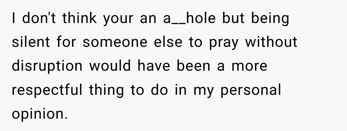 He Chose Not To Bow His Head During A Friend’s Prayer At Dinner, Is That Disrespectful? I don't think your an a__hole but being silent for someone else to pray without disruption would have been a more respectful thing to do in my personal opinion.