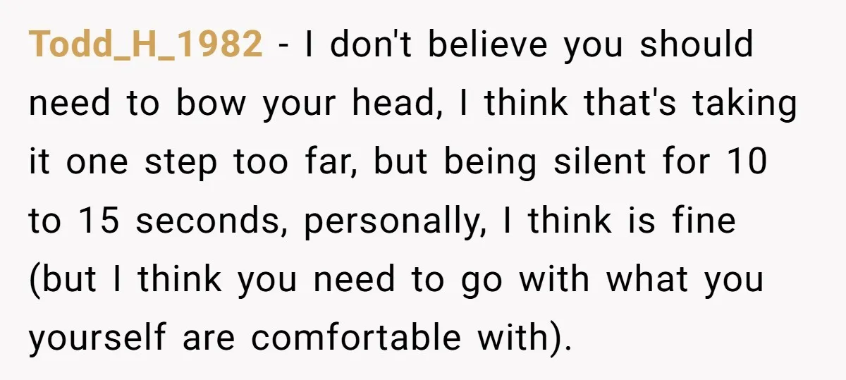 He Chose Not To Bow His Head During A Friend’s Prayer At Dinner, Is That Disrespectful? Todd_H_1982 − I don't believe you should need to bow your head, I think that's taking it one step too far, but being silent for 10 to 15 seconds, personally,...