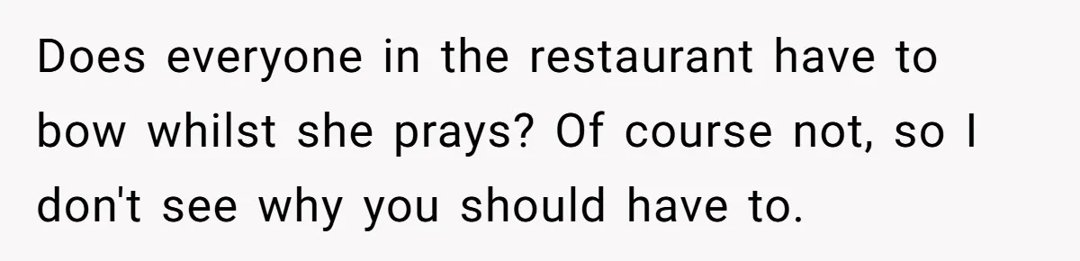 He Chose Not To Bow His Head During A Friend’s Prayer At Dinner, Is That Disrespectful? Does everyone in the restaurant have to bow whilst she prays? Of course not, so I don't see why you should have to.