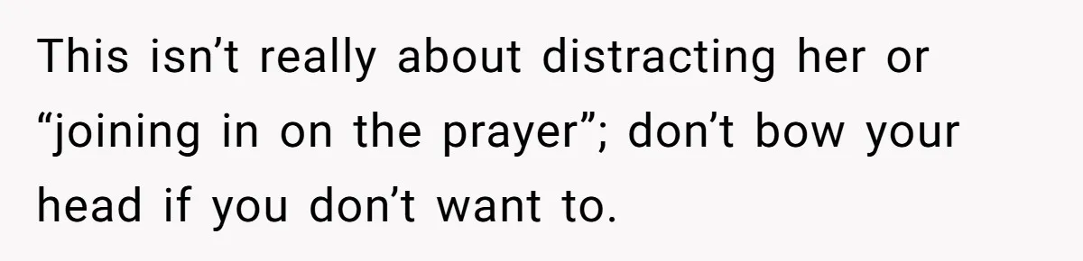 He Chose Not To Bow His Head During A Friend’s Prayer At Dinner, Is That Disrespectful? This isn’t really about distracting her or “joining in on the prayer”; don’t bow your head if you don’t want to.