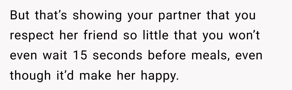 He Chose Not To Bow His Head During A Friend’s Prayer At Dinner, Is That Disrespectful? But that’s showing your partner that you respect her friend so little that you won’t even wait 15 seconds before meals, even though it’d make her happy.
