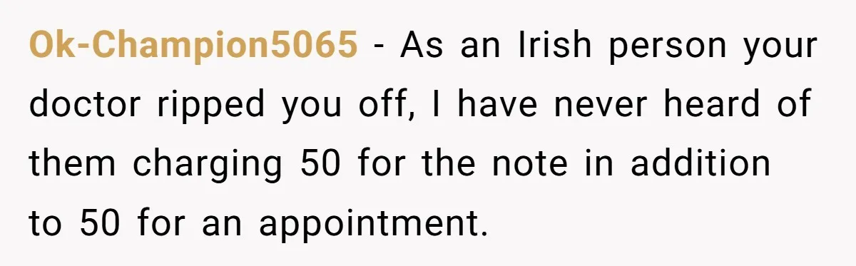 Worker Meets Boss' Doctor's Note Requirement And Ends Up With Surprise Weeklong Paid Vacation Ok-Champion5065 − As an Irish person your doctor ripped you off, I have never heard of them charging 50 for the note in addition to 50 for an appointment.