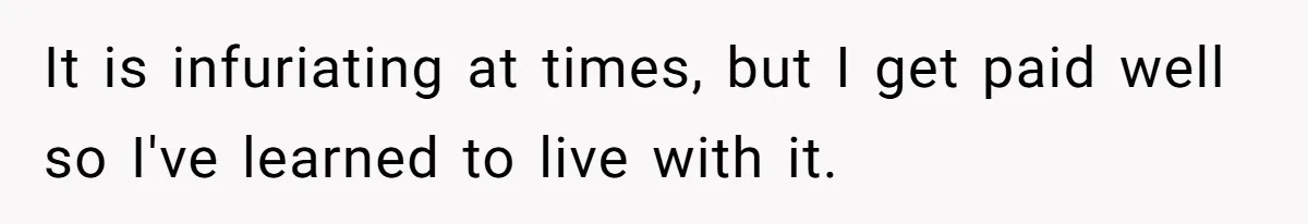 It is infuriating at times, but I get paid well so I've learned to live with it.