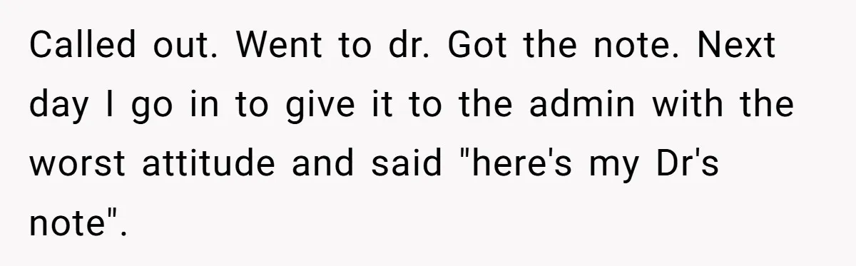 Worker Meets Boss' Doctor's Note Requirement And Ends Up With Surprise Weeklong Paid Vacation Called out. Went to dr. Got the note. Next day I go in to give it to the admin with the worst attitude and said "here's my Dr's note".
