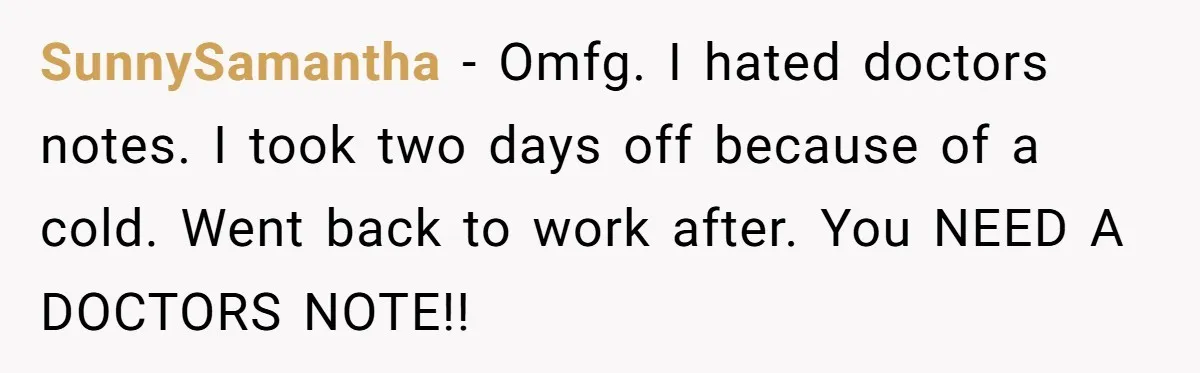 Worker Meets Boss' Doctor's Note Requirement And Ends Up With Surprise Weeklong Paid Vacation SunnySamantha − Omfg. I hated doctors notes. I took two days off because of a cold. Went back to work after. You NEED A DOCTORS NOTE!!
