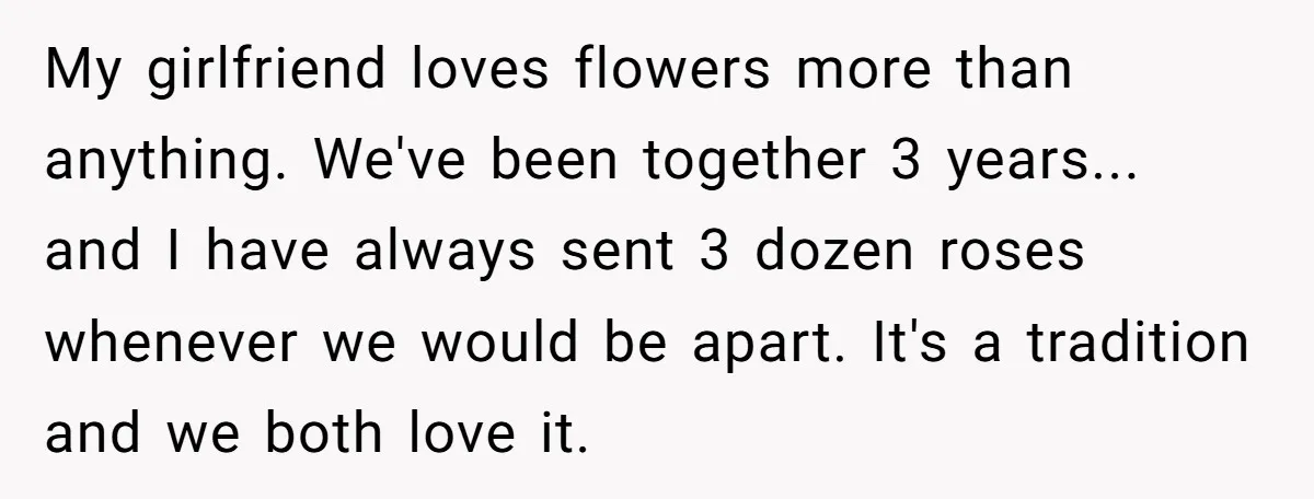 My girlfriend loves flowers more than anything. We've been together 3 years... and I have always sent 3 dozen roses whenever we would be apart. It's a tradition and we...