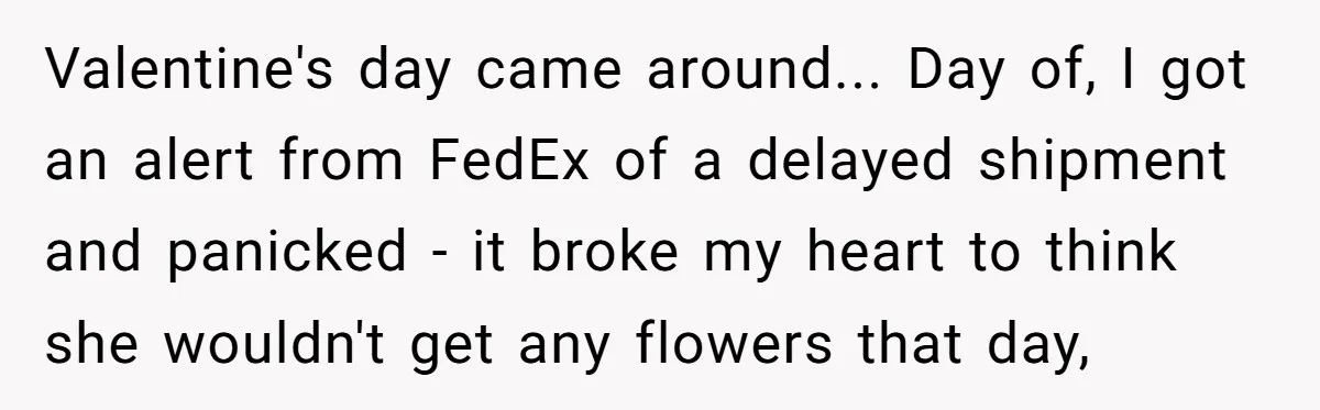 Valentine's day came around... Day of, I got an alert from FedEx of a delayed shipment and panicked - it broke my heart to think she wouldn't get any flowers...