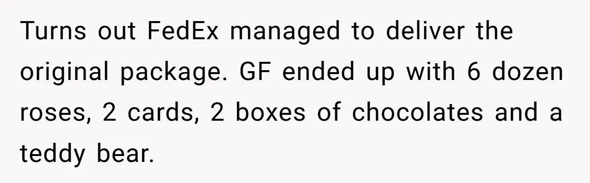 Turns out FedEx managed to deliver the original package. GF ended up with 6 dozen roses, 2 cards, 2 boxes of chocolates and a teddy bear.