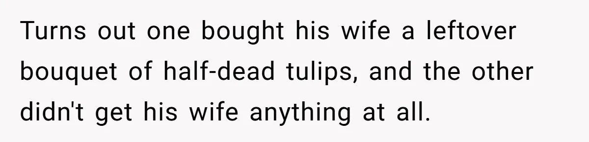 Turns out one bought his wife a leftover bouquet of half-dead tulips, and the other didn't get his wife anything at all.