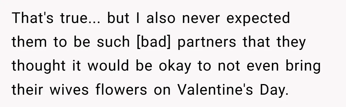 That's true... but I also never expected them to be such [bad] partners that they thought it would be okay to not even bring their wives flowers on Valentine's Day.