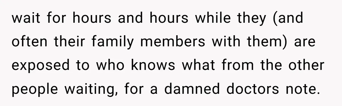 Worker Meets Boss' Doctor's Note Requirement And Ends Up With Surprise Weeklong Paid Vacation wait for hours and hours while they (and often their family members with them) are exposed to who knows what from the other people waiting, for a damned doctors note.
