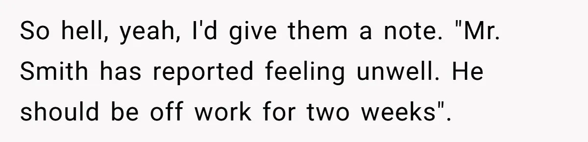 Worker Meets Boss' Doctor's Note Requirement And Ends Up With Surprise Weeklong Paid Vacation So hell, yeah, I'd give them a note. "Mr. Smith has reported feeling unwell. He should be off work for two weeks".