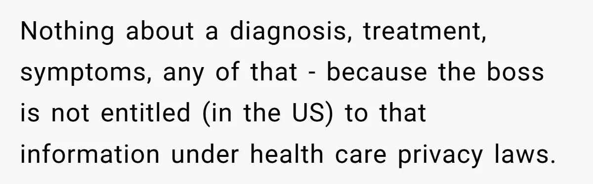 Worker Meets Boss' Doctor's Note Requirement And Ends Up With Surprise Weeklong Paid Vacation Nothing about a diagnosis, treatment, symptoms, any of that - because the boss is not entitled (in the US) to that information under health care privacy laws.