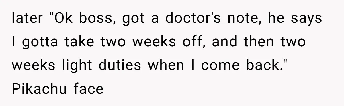 Worker Meets Boss' Doctor's Note Requirement And Ends Up With Surprise Weeklong Paid Vacation later "Ok boss, got a doctor's note, he says I gotta take two weeks off, and then two weeks light duties when I come back." Pikachu face
