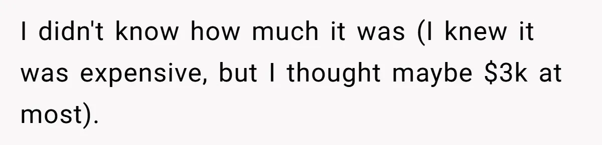 I didn't know how much it was (I knew it was expensive, but I thought maybe $3k at most).