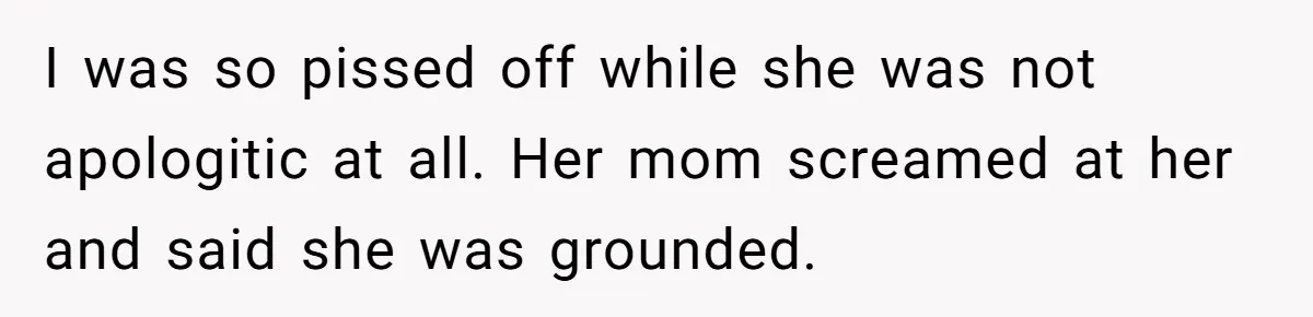 I was so pissed off while she was not apologitic at all. Her mom screamed at her and said she was grounded.