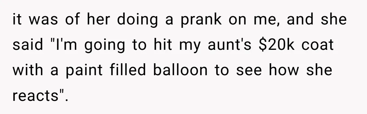 it was of her doing a prank on me, and she said "I'm going to hit my aunt's $20k coat with a paint filled balloon to see how she reacts".